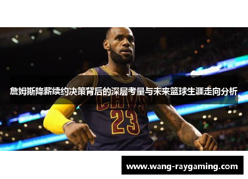 詹姆斯降薪续约决策背后的深层考量与未来篮球生涯走向分析