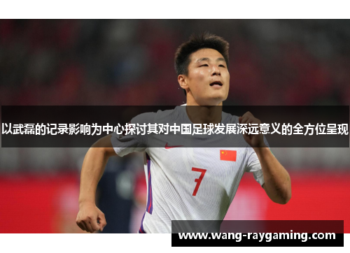 以武磊的记录影响为中心探讨其对中国足球发展深远意义的全方位呈现 以武磊的记录影响为中心探讨其对中国足球发展深远意义的全方位呈现