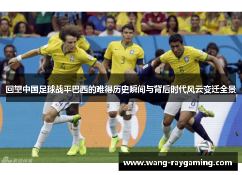 回望中国足球战平巴西的难得历史瞬间与背后时代风云变迁全景